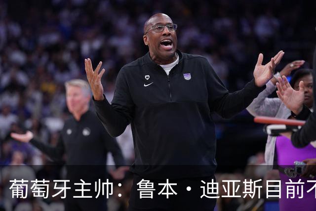 葡萄牙主帅：鲁本·迪亚斯目前不适合比赛 我们会据实际情况轮换